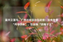 蓝天立落马，广西壮族自治区党委：没有免罪“丹书铁券”，也没有“铁帽子王”