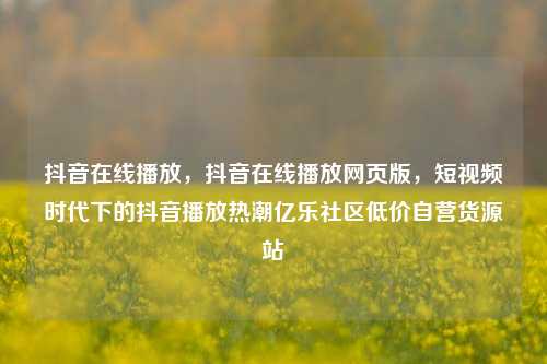 抖音在线播放	，抖音在线播放网页版，短视频时代下的抖音播放热潮亿乐社区低价自营货源站  第1张