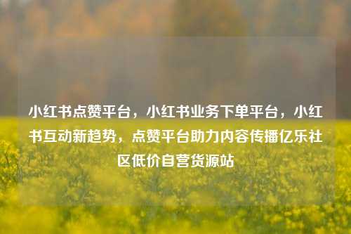 小红书点赞平台，小红书业务下单平台，小红书互动新趋势	，点赞平台助力内容传播亿乐社区低价自营货源站  第1张