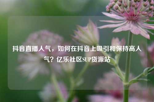 抖音直播人气	，如何在抖音上吸引和保持高人气？亿乐社区SUP货源站  第1张