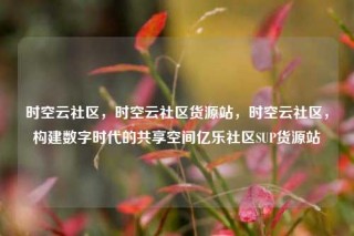 时空云社区，时空云社区货源站，时空云社区，构建数字时代的共享空间亿乐社区SUP货源站