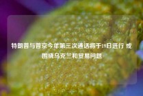 特朗普与普京今年第三次通话将于19日进行 或围绕乌克兰和贸易问题