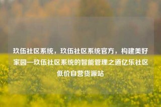 玖伍社区系统，玖伍社区系统官方，构建美好家园—玖伍社区系统的智能管理之道亿乐社区低价自营货源站