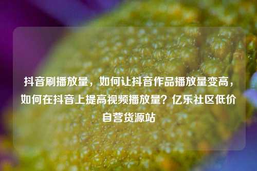 抖音刷播放量	，如何让抖音作品播放量变高，如何在抖音上提高视频播放量？亿乐社区低价自营货源站  第1张