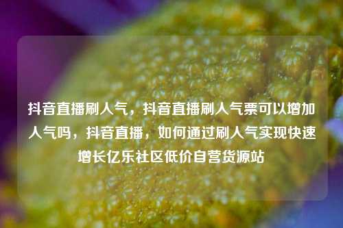抖音直播刷人气，抖音直播刷人气票可以增加人气吗	，抖音直播，如何通过刷人气实现快速增长亿乐社区低价自营货源站  第1张
