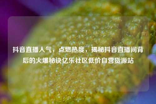 抖音直播人气，点燃热度	，揭秘抖音直播间背后的火爆秘诀亿乐社区低价自营货源站  第1张